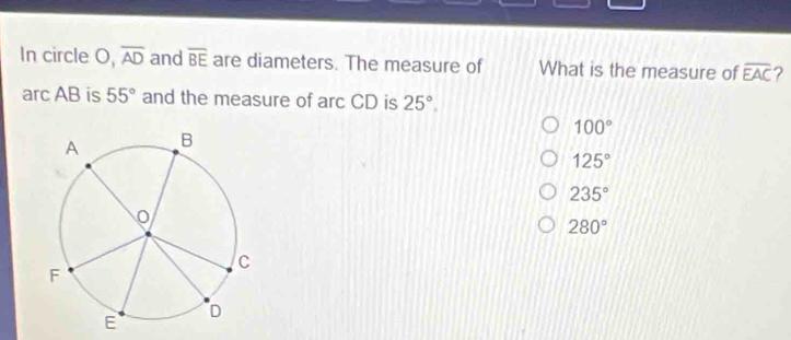 In circle O, overline AD and overline BE are diameters. The measure of What is the measure of overline EAC 2
arc AB is 55° and the measure of arc CD is 25°,
100°
125°
235°
280°