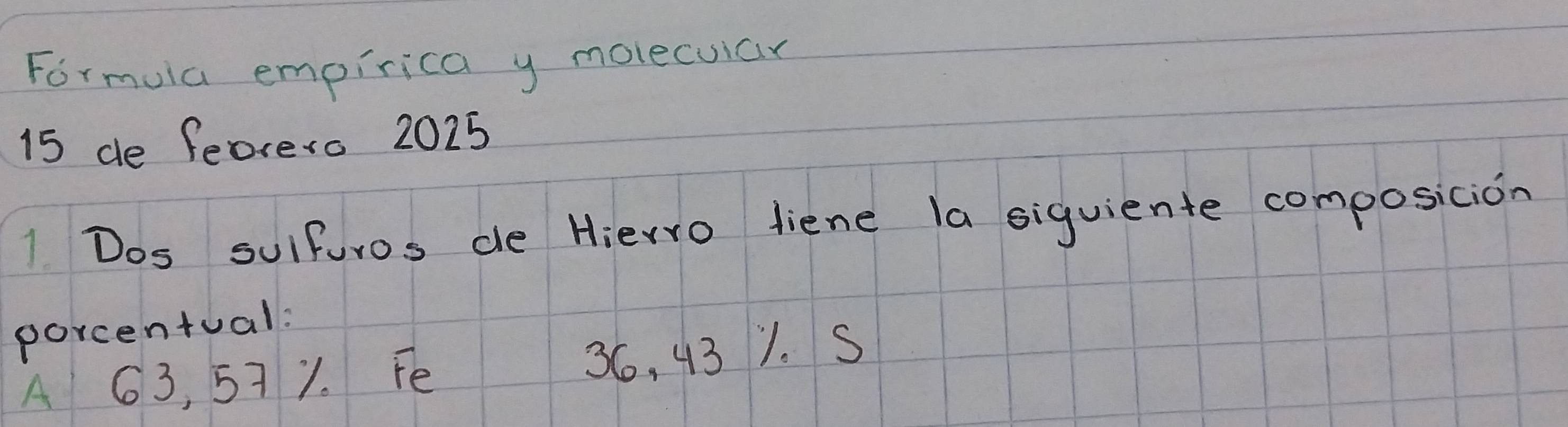 Formuia empirica y molecuiar 
15 de feorero 2025 
1 Dos sulfuros de Hierro diene la siquiente composicion 
porcentual: 
A 63, 571. Fe 36, 43 1. S