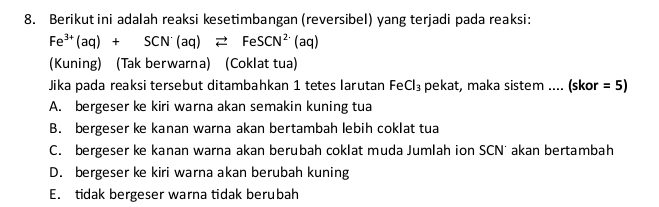 Berikut ini adalah reaksi kesetimbangan (reversibel) yang terjadi pada reaksi:
Fe^(3+)(aq)+SCN^-(aq)leftharpoons FeSCN^(2-)(aq)
(Kuning) (Tak berwarna) (Coklat tua)
Jika pada reaksi tersebut ditambahkan 1 tetes larutan Fe Cl_3 pekat, maka sistem .... (skor =5)
A. bergeser ke kiri warna akan semakin kuning tua
B. bergeser ke kanan warna akan bertambah lebih coklat tua
C. bergeser ke kanan warna akan berubah coklat muda Jumlah ion SCN' akan bertambah
D. bergeser ke kiri warna akan berubah kuning
E. tidak bergeser warna tidak berubah