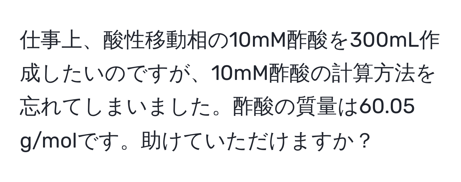 仕事上、酸性移動相の10mM酢酸を300mL作成したいのですが、10mM酢酸の計算方法を忘れてしまいました。酢酸の質量は60.05 g/molです。助けていただけますか？