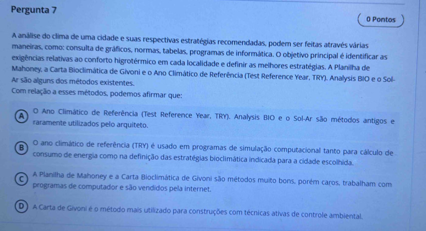 Pergunta 7 0 Pontos
A análise do clima de uma cidade e suas respectivas estratégias recomendadas, podem ser feitas através várias
maneiras, como: consulta de gráficos, normas, tabelas, programas de informática. O objetivo principal é identificar as
exigências relativas ao conforto higrotérmico em cada localidade e definir as melhores estratégias. A Planilha de
Mahoney, a Carta Bioclimática de Givoni e o Ano Climático de Referência (Test Reference Year, TRY). Analysis BIO e o Sol-
Ar são alguns dos métodos existentes.
Com relação a esses métodos, podemos afirmar que:
A
O Ano Climático de Referência (Test Reference Year, TRY). Analysis BIO e o Sol-Ar são métodos antigos e
raramente utilizados pelo arquiteto.
B
O ano climático de referência (TRY) é usado em programas de simulação computacional tanto para cálculo de
consumo de energia como na definição das estratégias bioclimática indicada para a cidade escolhida.
C A Planilha de Mahoney e a Carta Bioclimática de Givoni são métodos muito bons, porém caros, trabalham com
programas de computador e são vendidos pela internet.
D) A Carta de Givoni é o método mais utilizado para construções com técnicas ativas de controle ambiental.