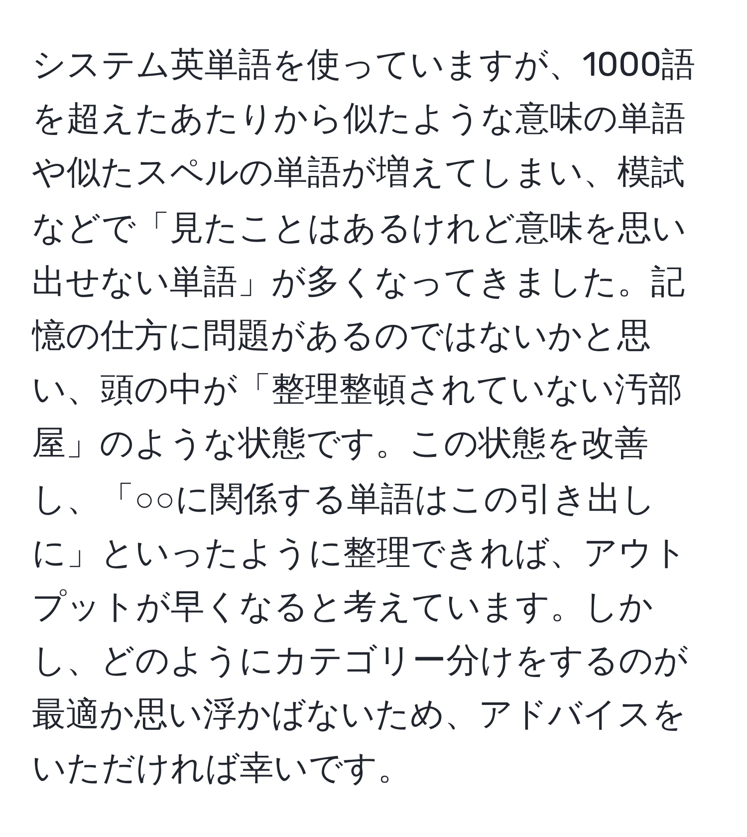 システム英単語を使っていますが、1000語を超えたあたりから似たような意味の単語や似たスペルの単語が増えてしまい、模試などで「見たことはあるけれど意味を思い出せない単語」が多くなってきました。記憶の仕方に問題があるのではないかと思い、頭の中が「整理整頓されていない汚部屋」のような状態です。この状態を改善し、「○○に関係する単語はこの引き出しに」といったように整理できれば、アウトプットが早くなると考えています。しかし、どのようにカテゴリー分けをするのが最適か思い浮かばないため、アドバイスをいただければ幸いです。