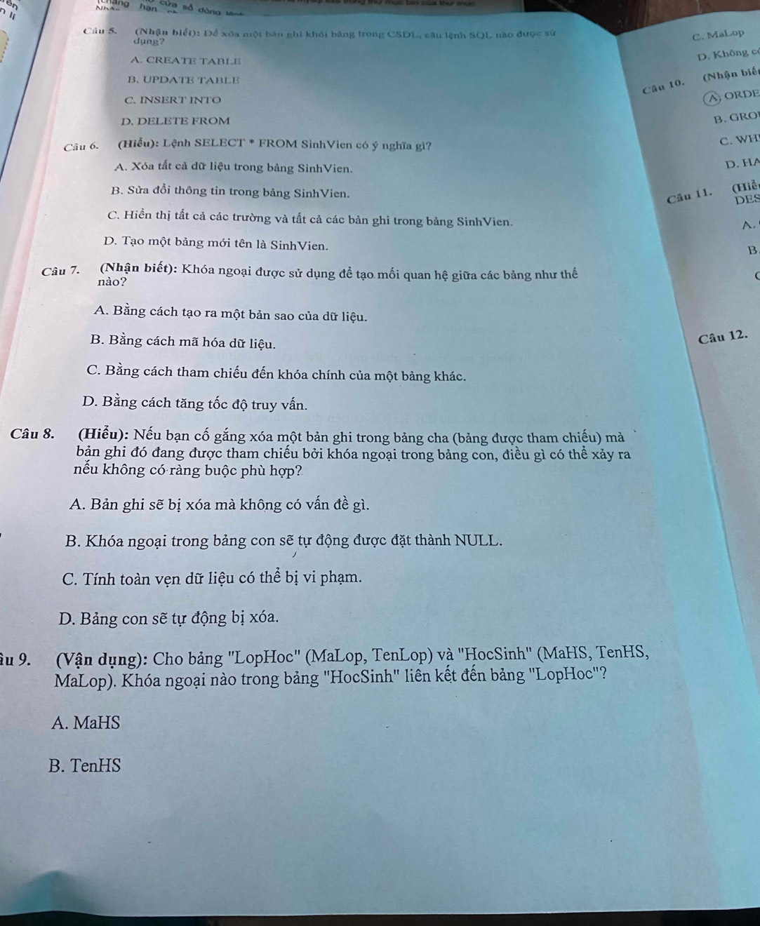 Tên
Nh2g hạn cứa số dòng lê
∩ lị
Câu 5. (Nhận biết): Để xóa một bản ghi khỏi bảng trong CSDL, câu lệnh SQL nào được sử
dụng?
C. MaLop
A. CREATE TABLE
D. Không có
B. UPDATE TABLE
Câu 10. (Nhận biết
C. INSERT INTO
AORDE
D. DELETE FROM
B.GRO
Câu 6. (Hiểu): Lệnh SELECT * FROM SinhVien có ý nghĩa gì?
C. WH
A. Xóa tất cả dữ liệu trong bảng SinhVien.
D. HA
B. Sửa đổi thông tin trong bảng SinhVien.
Câu 11. (Hiễ
DES
C. Hiển thị tất cả các trường và tất cả các bản ghi trong bảng SinhVien.
A.
D. Tạo một bảng mới tên là SinhVien.
B.
Câu 7. (Nhận biết): Khóa ngoại được sử dụng để tạo mối quan hệ giữa các bảng như thế
(
nào?
A. Bằng cách tạo ra một bản sao của dữ liệu.
B. Bằng cách mã hóa dữ liệu.
Câu 12.
C. Bằng cách tham chiếu đến khóa chính của một bảng khác.
D. Bằng cách tăng tốc độ truy vấn.
Câu 8. (Hiểu): Nếu bạn cố gắng xóa một bản ghi trong bảng cha (bảng được tham chiếu) mà
bản ghi đó đang được tham chiếu bởi khóa ngoại trong bảng con, điều gì có thể xảy ra
nếu không có ràng buộc phù hợp?
A. Bản ghi sẽ bị xóa mà không có vấn đề gì.
B. Khóa ngoại trong bảng con sẽ tự động được đặt thành NULL.
C. Tính toàn vẹn dữ liệu có thể bị vi phạm.
D. Bảng con sẽ tự động bị xóa.
ậu 9. (Vận dụng): Cho bảng "LopHoc" (MaLop, TenLop) và ''HocSinh' (MaHS, TenHS,
MaLop). Khóa ngoại nào trong bảng "HocSinh" liên kết đến bảng ''LopHoc"?
A. MaHS
B. TenHS