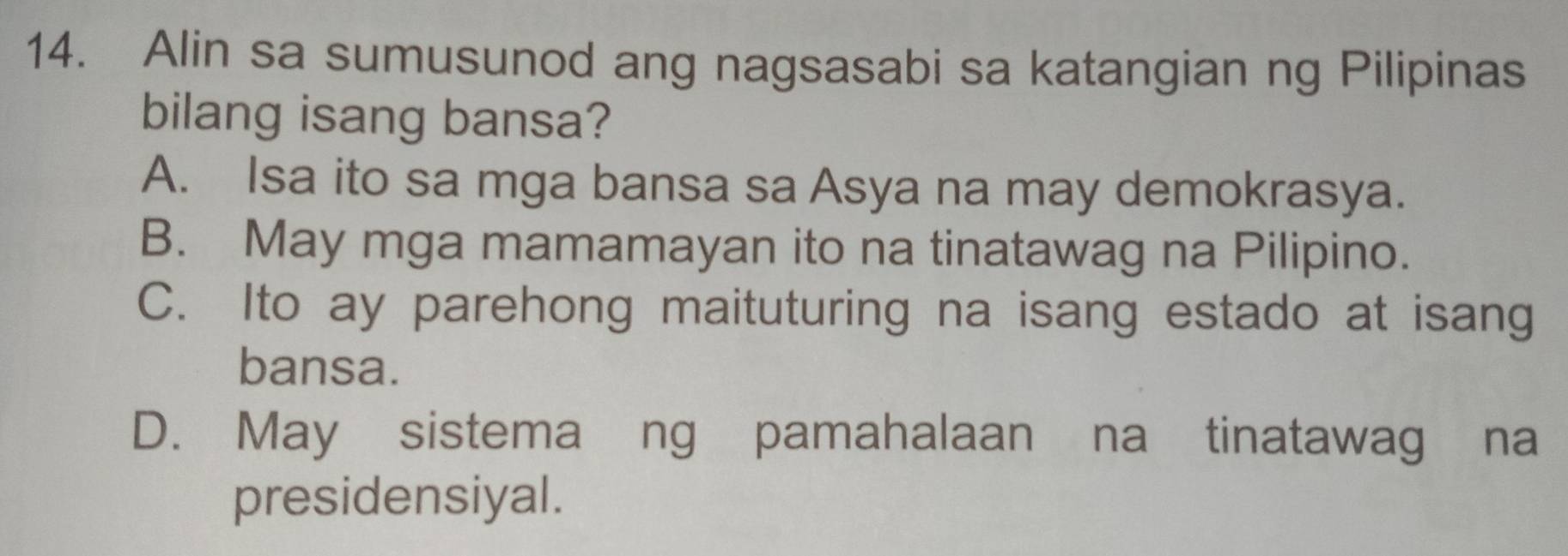 Alin sa sumusunod ang nagsasabi sa katangian ng Pilipinas
bilang isang bansa?
A. Isa ito sa mga bansa sa Asya na may demokrasya.
B. May mga mamamayan ito na tinatawag na Pilipino.
C. Ito ay parehong maituturing na isang estado at isang
bansa.
D. May sistema ng pamahalaan na tinatawag na
presidensiyal.