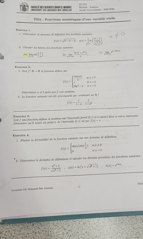 Faculté des sciences dhar el Mahraz TC-PC  Module : Analyse
UNIVERSITé SIDI MOHAMED BEN ABDELLAH *  Année Universitaire : 2024-2025
TD1 : Fonctions numériques d'une variable réelle
Exercice 1.
1. Déterminer le domaine de définition des fonctions suivantes :
f(x)=sqrt(6-|x-2|); g(x)= 1/x ln ( (e^x-1)/(2) )
2. Calculer les limites des fonctions suivantes
(a) limlimits _xto 0xE( 1/x ) (b) limlimits _nto +∈fty  (ln (1+e^(2x)))/x , (c) limlimits _xto +∈fty e^(x-sin (x)).
_
Exercice 2.
1. Sott f:Rto R la fonction définie par
f(x)=beginarrayl  sin (ax)/x six<0 1six=0 2bc^x-xsix>0endarray.
Déterminer a et b pour que f soit continue.
2. La fonction suivante est-elle prolongeable par continuité sur R ?
_
f(x)= 1/1-x - 2/1-x^2 .
_
Exercice 3.
Soit f une fonction définie et continue sur l'intervalle fermé [0,1] et à valeurs dans ce même intervalle.
_
Démontrer qu'il existe un point x de l'intervalle [0,1] tel que f(x)=x.
Exercice 4.
1. Étudier la dérivabilité de la fonction suivante sur son domaine de définition.
f(x)=beginarrayl sin (x)sin ( 1/x ) 0endarray. beginarrayr six!= 0 six=0endarray
* 2. Déterminer le domaine de définitions et calculer les dérivées premières des fonctions suivantes ;
f(x)= (x^2+1)/sqrt(x^3-1) ,g(x)=ln (x+sqrt(x^2+1)),h(x)=e^(xln x),
- 1 - FSD
Université Sidi Mobamed Ben Abdellah