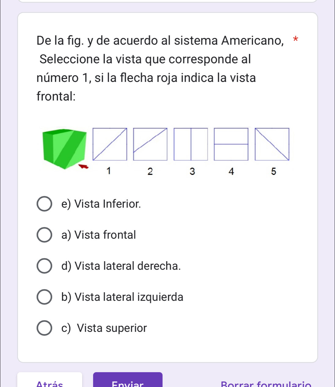 De la fig. y de acuerdo al sistema Americano, *
Seleccione la vista que corresponde al
número 1, si la flecha roja indica la vista
frontal:
1 2 3 4 5
e) Vista Inferior.
a) Vista frontal
d) Vista lateral derecha.
b) Vista lateral izquierda
c) Vista superior
Atrás Enviar Borrar formulario