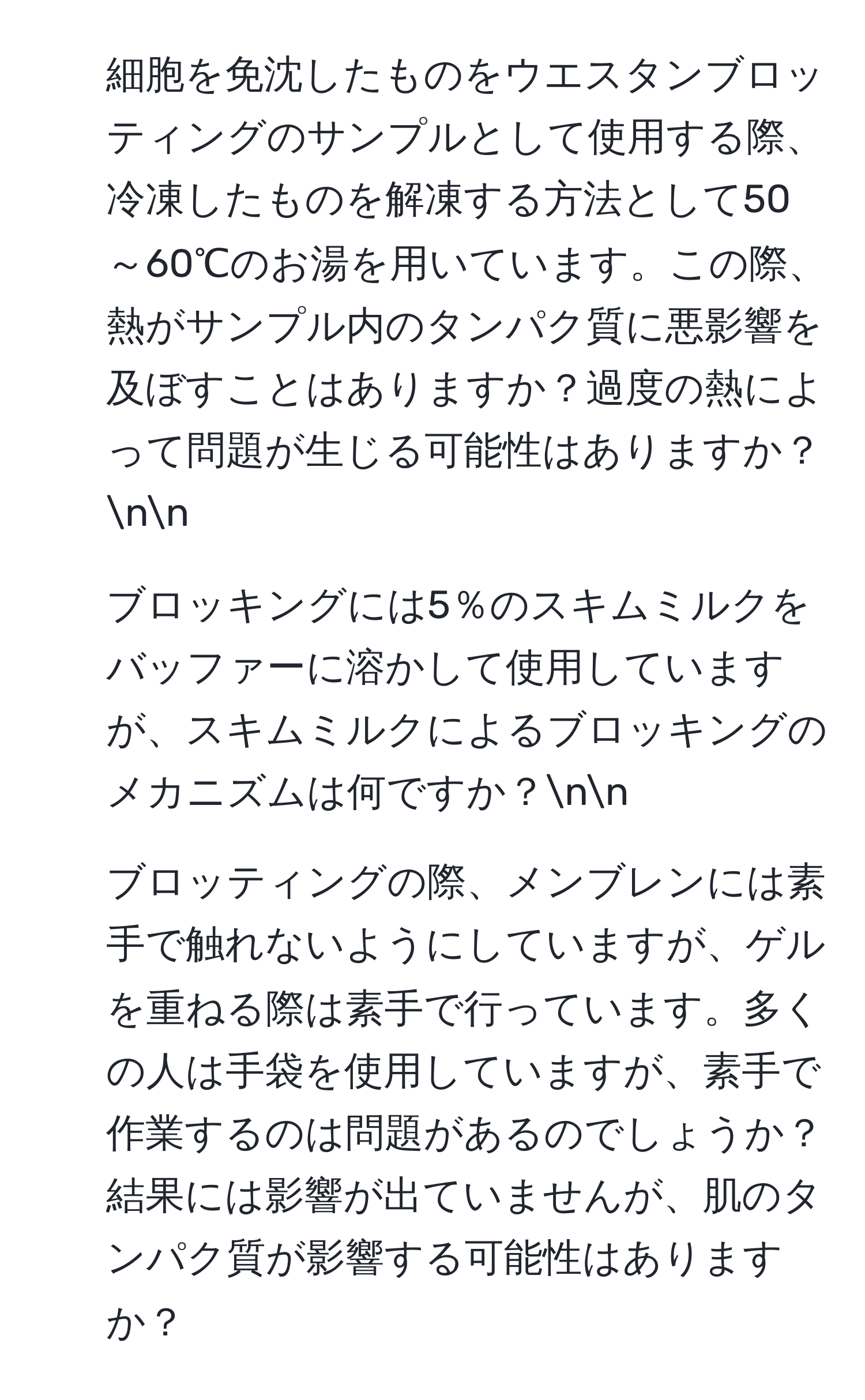 細胞を免沈したものをウエスタンブロッティングのサンプルとして使用する際、冷凍したものを解凍する方法として50～60℃のお湯を用いています。この際、熱がサンプル内のタンパク質に悪影響を及ぼすことはありますか？過度の熱によって問題が生じる可能性はありますか？nn
2. ブロッキングには5％のスキムミルクをバッファーに溶かして使用していますが、スキムミルクによるブロッキングのメカニズムは何ですか？nn
3. ブロッティングの際、メンブレンには素手で触れないようにしていますが、ゲルを重ねる際は素手で行っています。多くの人は手袋を使用していますが、素手で作業するのは問題があるのでしょうか？結果には影響が出ていませんが、肌のタンパク質が影響する可能性はありますか？