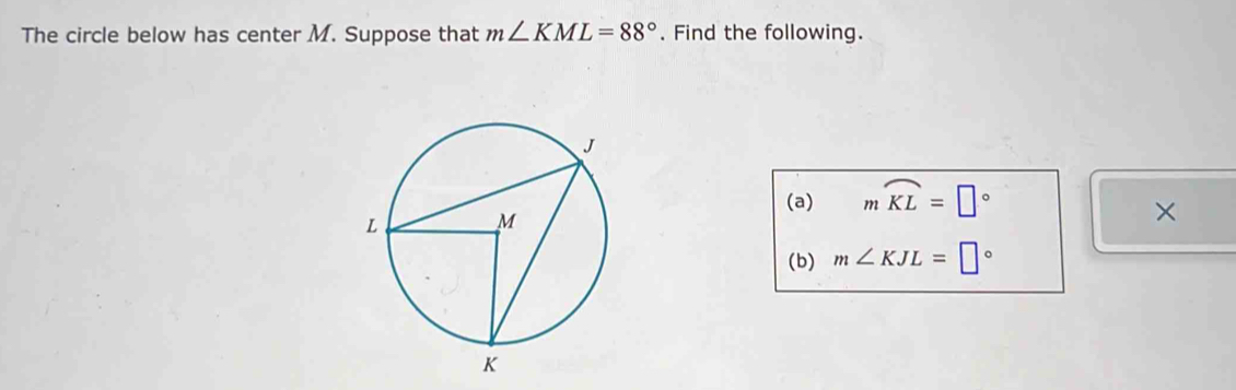 The circle below has center M. Suppose that m∠ KML=88°. Find the following. 
(a) mwidehat KL=□°
× 
(b) m∠ KJL=□°