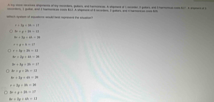 A loy store receives shipments of toy recorders, guitars, and harmonicas. A shipment of 1 recorder, 2 guitars, and 3 harmonicas cosis $17. A shamen of 3
recorders, 1 guitar, and 2 harmonicas costs $12. A shipment of 8 recorders, 2 guitars, and 4 harmonicas costs $26
which system of equations would best represent the situation?
r+2g+3h=17
3r+g+2h=12
8r+2g+4h=26
r+g+h=17
r+3g+2h=12
8r+2g+4h=26
3r+3g+2h=17
3r+g+2h=12
8r+2g+4h=26
r+2g+3h=26
3r+g+2h=17
8r+2g+4h=12
