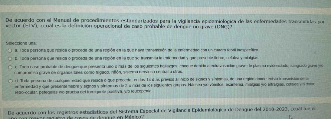 De acuerdo con el Manual de procedimientos estandarizados para la vigilancia epidemiológica de las enfermedades transmitidas por
vector (ETV), ¿cuál es la definición operacional de caso probable de dengue no grave (DNG)?
Seleccione una:
a. Toda persona que resida o proceda de una región en la que haya transmisión de la enfermedad con un cuadro febril inespecífico.
b. Toda persona que resida o proceda de una región en la que se transmita la enfermedad y que presente fiebre, cefalea y mialgias.
c. Todo caso probable de dengue que presenta uno o más de los siguientes hallazgos: choque debido a extravasación grave de plasma evidenciado, sangrado grave y/o
compromiso grave de órganos tales como hígado, riñón, sistema nervioso central u otros.
d. Toda persona de cualquier edad que resida o que proceda, en los 14 días previos al inicio de signos y síntomas, de una región donde exista transmisión de la
enfermedad y que presente fiebre y signos y síntomas de 2 o más de los siguientes grupos: Náusea y/o vómitos, exantema, mialgias y/o artralgias, cefalea y/o dolor
retro-ocular, petequias y/o prueba del torniquete positiva, y/o leucopenia.
De acuerdo con los registros estadísticos del Sistema Especial de Vigilancia Epidemiológica de Dengue del 2018-2023, ¿cuál fue el
año con mavor registro de casos de dengue en México?