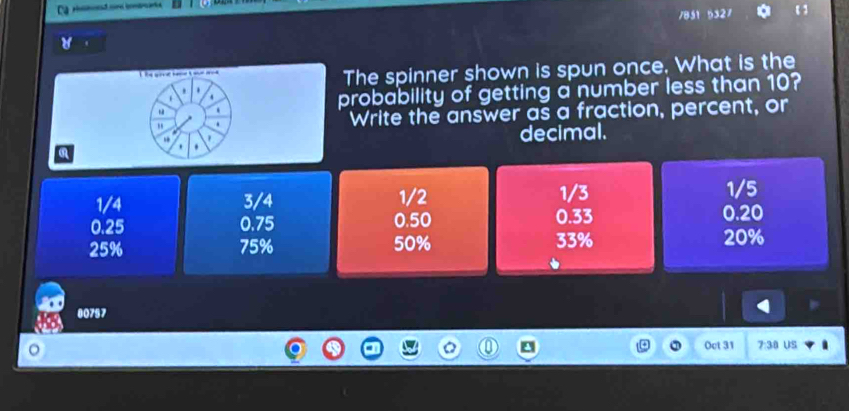 Ca r r ran
/851 5327
he sre tee t ae ad 
The spinner shown is spun once. What is the
.
4
probability of getting a number less than 10?
.
" . Write the answer as a fraction, percent, or
' decimal.
.
1/4 3/4 1/2 1/3 1/5
0.25 0.75 0.50 0.33 0.20
25% 75% 50% 33% 20%
80757
Oct 31 7:38 US