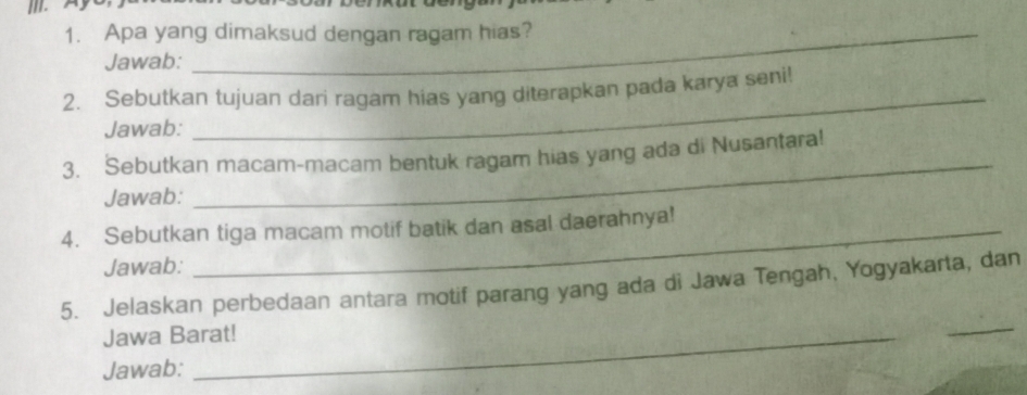 Apa yang dimaksud dengan ragam hias? 
Jawab: 
2. Sebutkan tujuan dari ragam hias yang diterapkan pada karya seni! 
Jawab: 
_ 
3. Sebutkan macam-macam bentuk ragam hias yang ada di Nusantara! 
Jawab: 
_ 
4. Sebutkan tiga macam motif batik dan asal daerahnya! 
Jawab: 
_ 
5. Jelaskan perbedaan antara motif parang yang ada di Jawa Tengah, Yogyakarta, dan 
Jawa Barat! 
Jawab: