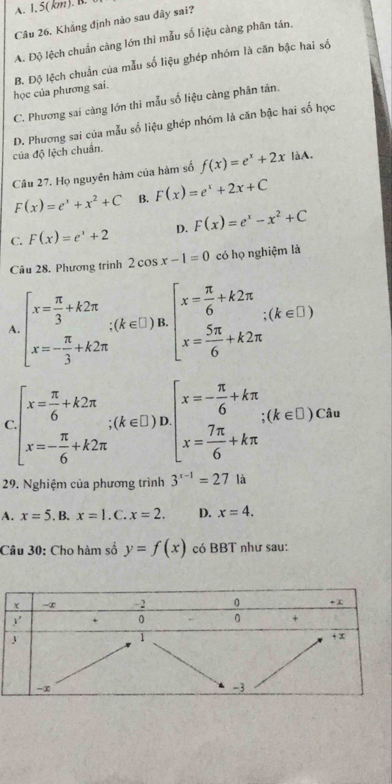 A. 1, 5(km). B. (
Câu 26. Khẳng định nào sau đây sai?
A. Độ lệch chuẩn càng lớn thì mẫu số liệu càng phân tán.
B. Độ lệch chuẩn của mẫu số liệu ghép nhóm là căn bậc hai số
học của phương sai.
C. Phương sai càng lớn thì mẫu số liệu càng phân tán.
D. Phương sai của mẫu số liệu ghép nhóm là căn bậc hai số học
của độ lệch chuẩn.
Câu 27. Họ nguyên hàm của hàm số f(x)=e^x+2x làA.
F(x)=e^x+x^2+C B. F(x)=e^x+2x+C
C. F(x)=e^x+2 D. F(x)=e^x-x^2+C
Câu 28. Phương trình 2cos x-1=0 có họ nghiệm là
A beginarrayl x= π /3 +k2π  x=- π /3 +k2π endarray. ∴ (k∈ Z)π ]π . x= 5π /6 +k2π endarray. ∴ (k∈ I+)
( beginarrayl x= π /6 +k2π  x=- π /6 +k2π endarray. ;endarray (k∈ [ π /3 )Dbeginarrayl x=- π /6 +kπ  x= 7π /6 +kπ endarray. ∴ (k∈ L
29. Nghiệm của phương trình 3^(x-1)=27 là
A. x=5 .B. x=1. C. x=2. D. x=4.
Câu 30: Cho hàm số y=f(x) có BBT như sau: