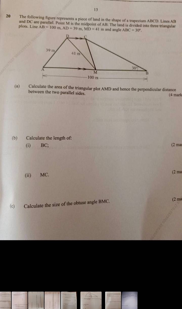 13
20 The following figure represents a piece of land in the shape of a trapezium ABCD. Lines AB
and DC are parallel. Point M is the midpoint of AB. The land is divided into three triangular
plots. Line AB=100m,AD=39m,MD=41 and angle ABC=30°.
(a) Calculate the area of the triangular plot AMD and hence the perpendicular distance
between the two parallel sides. (4 mark
(b) Calculate the length of:
(i) BC; (2 mar
(ii) MC.
(2 ma
(c) Calculate the size of the obtuse angle BMC. (2 ma