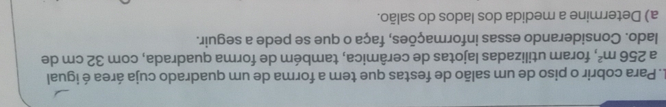 Para cobrir o piso de um salão de festas que tem a forma de um quadrado cuja área é igual 
a 256m^2 2, foram utilizadas lajotas de cerâmica, também de forma quadrada, com 32 cm de 
lado. Considerando essas informações, faça o que se pede a seguir. 
a) Determine a medida dos lados do salão.