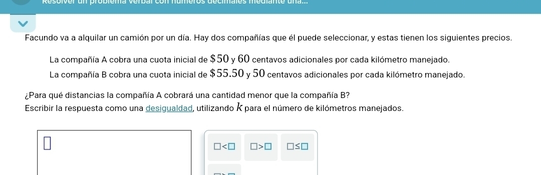 esoiver un propiema verbar co n 
Facundo va a alquilar un camión por un día. Hay dos compañías que él puede seleccionar, y estas tienen los siguientes precios. 
La compañía A cobra una cuota inicial de $50 y 60 centavos adicionales por cada kilómetro manejado. 
La compañía B cobra una cuota inicial de $55.50 y 50 centavos adicionales por cada kilómetro manejado. 
¿Para qué distancias la compañía A cobrará una cantidad menor que la compañía B? 
Escribir la respuesta como una desigualdad, utilizando K para el número de kilómetros manejados.
□ □ >□ □ ≤ □