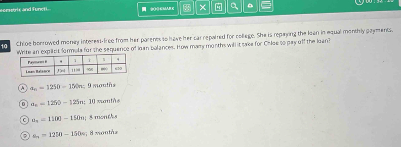 eometric and Functi... BOOKMARK Q D
10 Chloe borrowed money interest-free from her parents to have her car repaired for college. She is repaying the loan in equal monthly payments.
te an explicit formula for the sequence of loan balances. How many months will it take for Chloe to pay off the loan?
A a_n=1250-150n; 9 months
B a_n=1250-125n; 10months
C a_n=1100-150n; 8months
D a_n=1250-150n; 8months