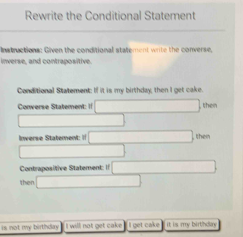 Rewrite the Conditional Statement 
Instructions: Given the conditional statement write the converse, 
inverse, and contrapositive. 
Conditional Statement: If it is my birthday, then I get cake. 
Converse Statement: If □ then 
□ 
Inverse Statement: If □ then 
□ 
Contrapositive Statement: If □
then □
is not my birthday . I will not get cake I get cake it is my birthday .