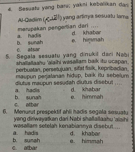 Sesuatu yang baru; yakni kebalikan dari
Al-Qadiim ( ) yang artinya sesuatu lama
merupakan pengertian dari ....
a. hadis d. khabar
b. sunah e. himmah
c. atsar
5. Segala sesuatu yang dinukil dari Nabi
shallallaahu ‘alaíhi wasallam baik itu ucapan,
perbuatan, persetujuan, sifat fisik, kepribadian,
maupun perjalanan hidup, baik itu sebelum
diutus maupun sesudah diutus disebut_
a. hadis d. khabar
b. sunah e. himmah
c. atbar
6. Menurut prespektif ahli hadis segala sesuatu
yang diriwayatkan dari Nabi shallallaahu ‘alaihi
wasallam setelah kenabiannya disebut....
a. hadis d. khabar
b. sunah e. himmah
c. atbar