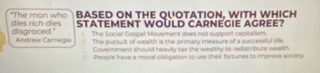 "The man who BASED ON THE QUOTATION, WITH WHICH
dies rich dies STATEMENT WOULD CARNEGIE AGREE?
disgraced." The Social Gospel Movement does not support capitalism.
Andrew Carnegie The pursuit of wealth is the primary measure of a successful life.
Government should heavily tax the wealthy to redistribute wealth.
People have a moral obligation to use their fortunes to improve society.