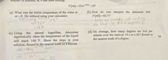 mumber of minutes, m. it has been coouing.
T(m)=101e^(-4.)+67
(s) What was the initial temperature of the water at (b) How do you interpret the statement thas
m=0 Do without using your calculator. T(60)=83.7
(c) Using the natural logarithm, determine (d) On average, how many degrees are lost per Round to bs 
algebraically when the temperature of the liquid minute over the interval 10≤ m≤ 307
will reach 100 °F. Show the steps in your the nearest tenth of a degree. 
solution. Round to the nearest tenth of a minute.