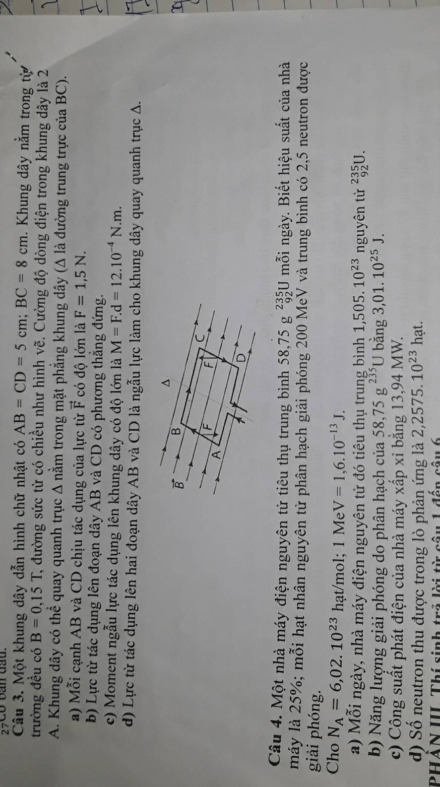 27Có bàn đầu.
Câu 3. Một khung dây dẫn hình chữ nhật có AB=CD=5cm;BC=8cm. Khung dây nằm trong từ
trường đều có B=0,15T C, đường sức từ có chiều như hình vẽ. Cường độ dòng điện trong khung dây là 2
A. Khung dây có thể quay quanh trục Δ nằm trong mặt phẳng khung dây (Δ là đường trung trực của BC).
a) Mỗi cạnh AB và CD chịu tác dụng của lực từ vector F có độ lớn là F=1,5N.
b) Lực từ tác dụng lên đoạn dây AB và CD có phương thắng đứng.
c) Moment ngẫu lực tác dụng lên khung dây có độ lớn là M=F.d=12.10^(-4)N.m.
d) Lực từ tác dụng lên hai đoạn dây AB và CD là ngẫu lực làm cho khung dây quay quanh trục A.
^
B B
C
A
F F
D
Câu 4. Một nhà máy điện nguyên tử tiêu thụ trung bình 58,75  . 8 _(92)^(235)U J mỗi ngày. Biết hiệu suất của nhà
máy là 25%; mỗi hạt nhân nguyên tử phân hạch giải phóng 200 MeV và trung bình có 2,5 neutron được
giải phóng.
Cho N_A=6,02.10^(23)hat/mol;1MeV=1,6.10^(-13)J.
a) Mỗi ngày, nhà máy điện nguyên tử đó tiêu thụ trung bình 1,505.10^(23) nguyên tử _(92)^(235)U.
b) Năng lượng giải phóng do phân hạch của 58,75g^(235)U bǎng 3,01.10^(25)J.
c) Công suất phát điện của nhà máy xấp xỉ bằng 13,94 MW.
d) Số neutron thu được trong lò phản ứng là 2,2575.10^(23)1 hạt.
PHAN III Thí sinh trả lời từ câu 1 đến câu 6