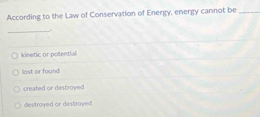 According to the Law of Conservation of Energy, energy cannot be_
_.
kinetic or potential
lost or found
created or destroyed
destroyed or destroyed