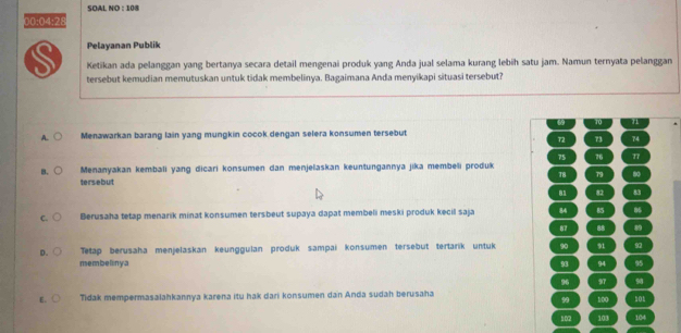 SOAL NO : 108
00:04:28
Pelayanan Publik
Ketikan ada pelanggan yang bertanya secara detail mengenai produk yang Anda jual selama kurang lebih satu jam. Namun ternyata pelanggan
tersebut kemudian memutuskan untuk tidak membelinya. Bagaimana Anda menyikapi situasi tersebut?
ω 10 n
A. Menawarkan barang lain yang mungkin cocok dengan selera konsumen tersebut
72 73 74
75 76 77
B. Menanyakan kembali yang dicari konsumen dan menjelaskan keuntungannya jika membeli produk
tersebut 78 79 80
81 8 83
C. Berusaha tetap menarik minat konsumen tersbeut supaya dapat membeli meski produk kecil saja 84 85 86
87 88 89
D. Tetap berusaha menjelaskan keunggulan produk sampai konsumen tersebut tertarik untuk 90 91 92
membelinya 93 94 95
96 97 90
E. Tidak mempermasalahkannya karena itu hak dari konsumen dan Anda sudah berusaha 101
99 100
102 103 104