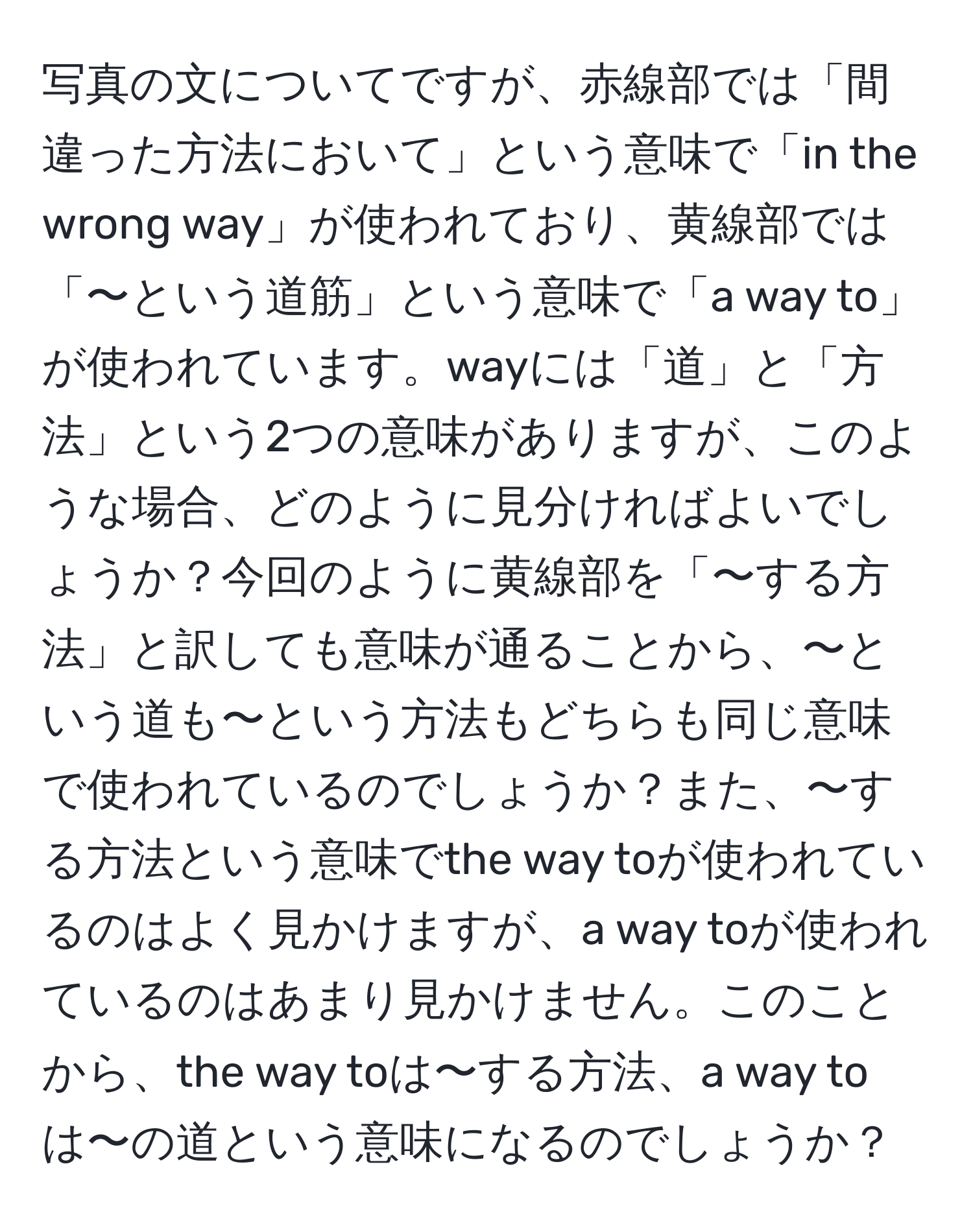 写真の文についてですが、赤線部では「間違った方法において」という意味で「in the wrong way」が使われており、黄線部では「〜という道筋」という意味で「a way to」が使われています。wayには「道」と「方法」という2つの意味がありますが、このような場合、どのように見分ければよいでしょうか？今回のように黄線部を「〜する方法」と訳しても意味が通ることから、〜という道も〜という方法もどちらも同じ意味で使われているのでしょうか？また、〜する方法という意味でthe way toが使われているのはよく見かけますが、a way toが使われているのはあまり見かけません。このことから、the way toは〜する方法、a way toは〜の道という意味になるのでしょうか？