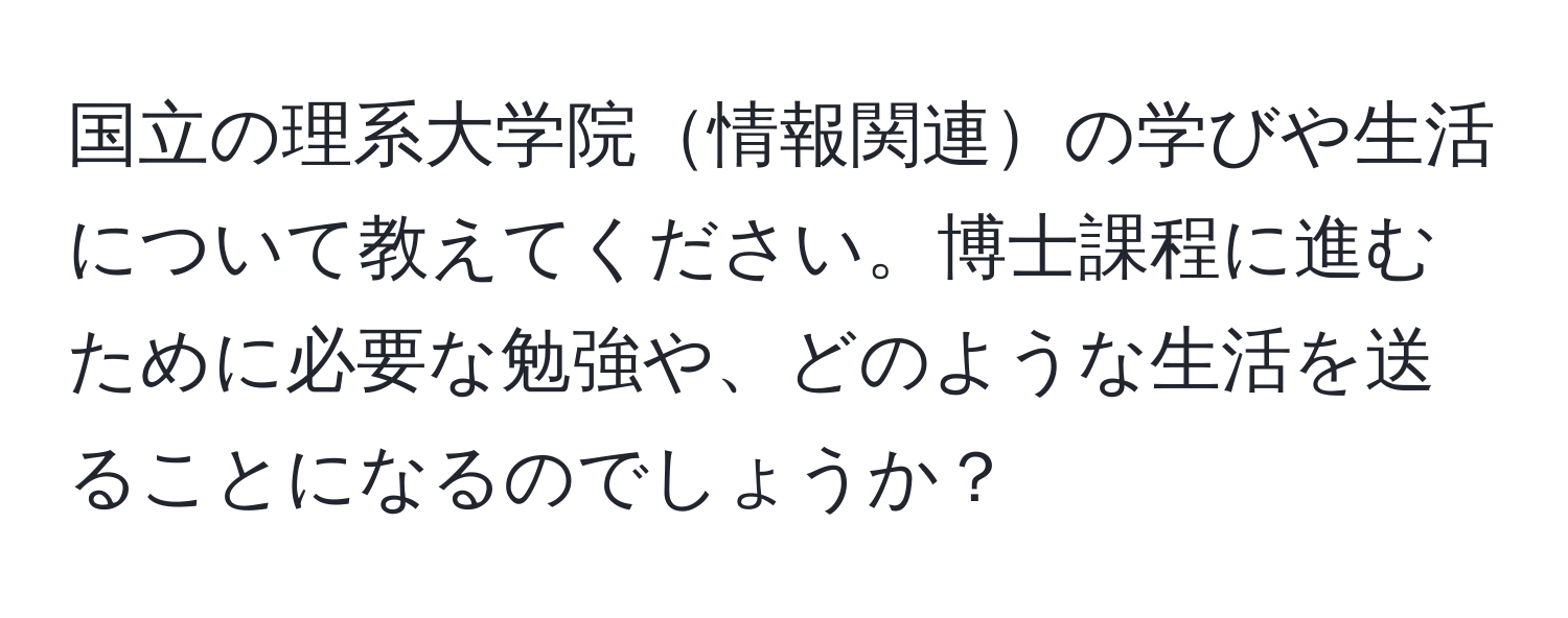 国立の理系大学院情報関連の学びや生活について教えてください。博士課程に進むために必要な勉強や、どのような生活を送ることになるのでしょうか？