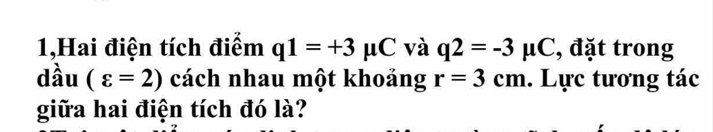 1,Hai điện tích điểm q1=+3mu C và q2=-3mu C , đặt trong 
dầu (varepsilon =2) cách nhau một khoảng r=3cm. Lực tương tác 
giữa hai điện tích đó là?