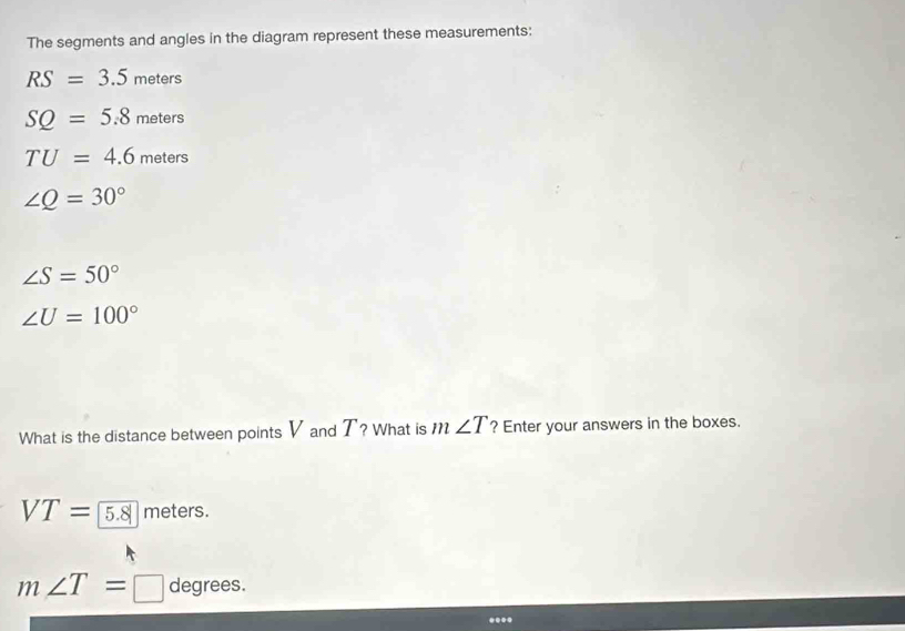 The segments and angles in the diagram represent these measurements:
RS=3.5 meters
SQ=5.8me an
TU=4.6meters
∠ Q=30°
∠ S=50°
∠ U=100°
What is the distance between points V and T? What is m∠ T ? Enter your answers in the boxes.
VT= 5.8 meters.
m∠ T= □ degrees.