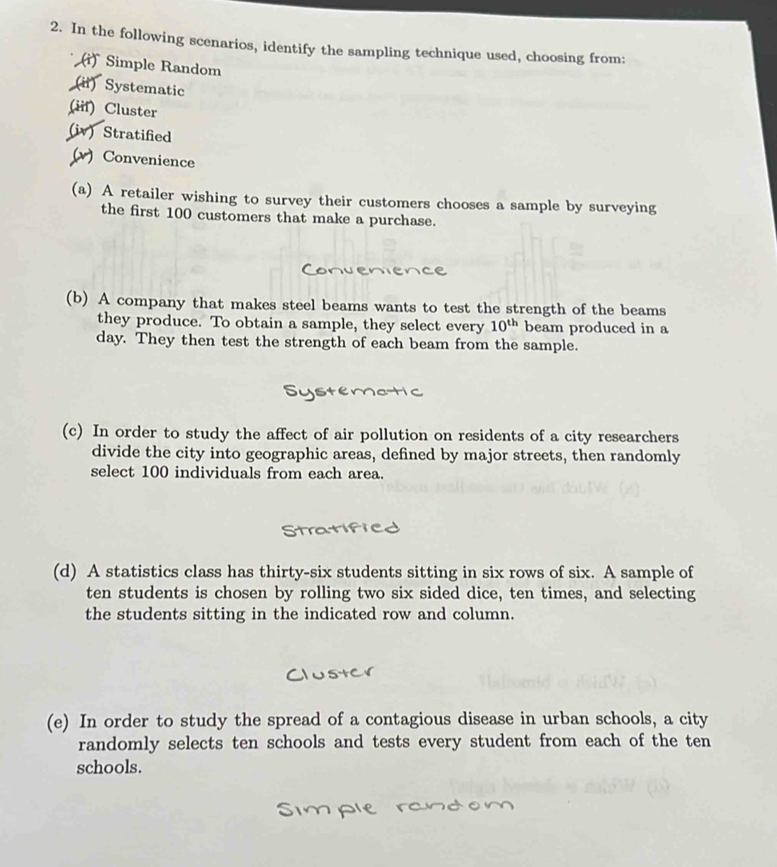 In the following scenarios, identify the sampling technique used, choosing from: 
(i) Simple Random 
(ii) Systematic 
(iif) Cluster 
(iv) Stratified 
(v) Convenience 
(a) A retailer wishing to survey their customers chooses a sample by surveying 
the first 100 customers that make a purchase. 
(b) A company that makes steel beams wants to test the strength of the beams 
they produce. To obtain a sample, they select every 10^(th) beam produced in a
day. They then test the strength of each beam from the sample. 
(c) In order to study the affect of air pollution on residents of a city researchers 
divide the city into geographic areas, defined by major streets, then randomly 
select 100 individuals from each area. 
(d) A statistics class has thirty-six students sitting in six rows of six. A sample of 
ten students is chosen by rolling two six sided dice, ten times, and selecting 
the students sitting in the indicated row and column. 
(e) In order to study the spread of a contagious disease in urban schools, a city 
randomly selects ten schools and tests every student from each of the ten 
schools.