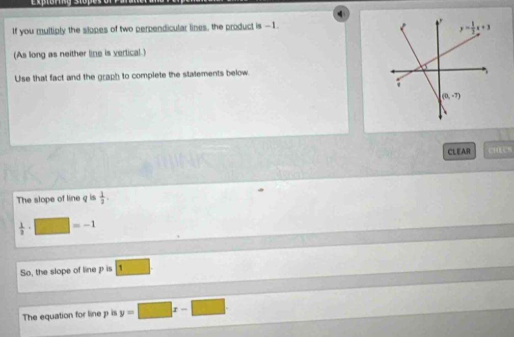 Exptoring Stopes
If you multiply the slopes of two perpendicular lines, the product is -1. 
(As long as neither line is vertical.)
Use that fact and the graph to complete the statements below.
CLEAR CHECK
The slope of line q is  1/2 .
 1/2 · □ =-1
So, the slope of line p is 1
The equation for line p is y=□ x-□ .