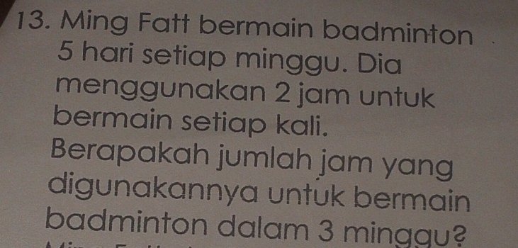 Ming Fatt bermain badminton
5 hari setiap minggu. Dia 
menggunakan 2 jam untuk 
bermain setiap kali. 
Berapakah jumlah jam yang 
digunakannya untuk bermain 
badminton dalam 3 minggu?