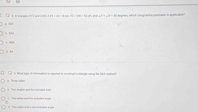 In triangles XYZ and UVW, if XY=UV=8cm, YZ=VW=10cm , and ∠ Y=∠ V=45 degrees, which congruence postulate is applicable?
a. SSS
b. SAS
c. ASA
d. AA
6. What type of information is required to construct a triangle using the SAS method?
a. Three sides
b. Two angles and the included side
c. Two sides and the included angle
d. Two sides and a non-included angle