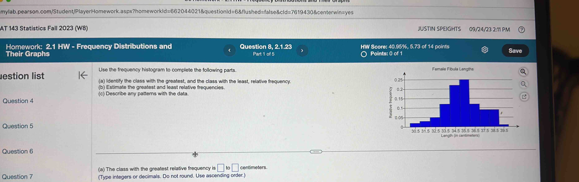 AT 143 Statistics Fall 2023 (W8) JUSTIN SPEIGHTS 09/24/23 2:11 PM 
Homework: 2.1 HW - Frequency Distributions and Question 8, 2.1.23 HW Score: 40.95%, 5.73 of 14 points Save 
Their Graphs Part 1 of 5 Points: 0 of 1 
Use the frequency histogram to complete the following parts. Femalle Fibula Lengths 
lestion list (a) Identify the class with the greatest, and the class with the least, relative frequency. 
(b) Estimate the greatest and least relative frequencies. 
(c) Describe any patterns with the data. 
Question 4 
Question 5 
Length (in centimeters) 
Question 6 
(a) The class with the greatest relative frequency is□ to□ centimeters
Question 7 (Type integers or decimals. Do not round. Use ascending order.)