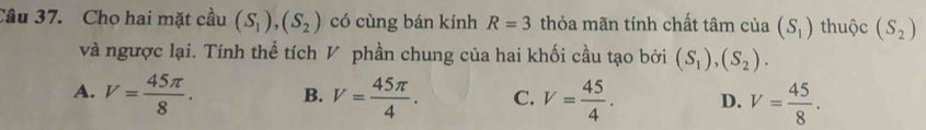 Cho hai mặt cầu (S_1), (S_2) có cùng bán kính R=3 thỏa mãn tính chất tâm của (S_1) thuộc (S_2)
và ngược lại. Tính thể tích V phần chung của hai khối cầu tạo bởi (S_1),(S_2).
A. V= 45π /8 . B. V= 45π /4 . C. V= 45/4 . D. V= 45/8 .