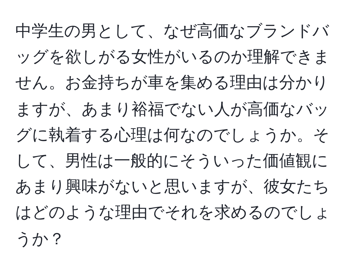 中学生の男として、なぜ高価なブランドバッグを欲しがる女性がいるのか理解できません。お金持ちが車を集める理由は分かりますが、あまり裕福でない人が高価なバッグに執着する心理は何なのでしょうか。そして、男性は一般的にそういった価値観にあまり興味がないと思いますが、彼女たちはどのような理由でそれを求めるのでしょうか？