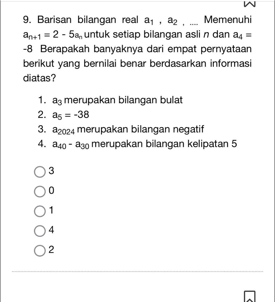 Barisan bilangan real a_1, a_2 , .... Memenuhi
a_n+1=2-5a_n untuk setiap bilangan asli n dan a_4=
-8 Berapakah banyaknya dari empat pernyataan
berikut yang bernilai benar berdasarkan informasi
diatas?
1. a_3 merupakan bilangan bulat
2. a_5=-38
3. a_2024 merupakan bilangan negatif
4. a_40-a_30 merupakan bilangan kelipatan 5
3
0
1
4
2