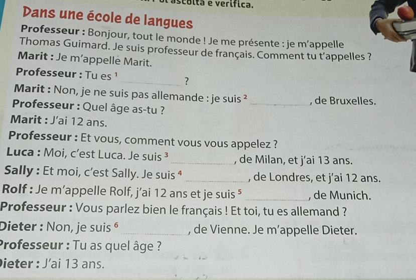 scólta e verífica. 
Dans une école de langues 
Professeur : Bonjour, tout le monde ! Je me présente : je m’appelle 
Thomas Guimard. Je suis professeur de français. Comment tu t'appelles ? 
Marit : Je m’appelle Marit. 
Professeur : Tu es ¹ 
_? 
Marit : Non, je ne suis pas allemande : je suis ²_ 
, de Bruxelles. 
* Professeur : Quel âge as-tu ? 
Marit : J’ai 12 ans. 
Professeur : Et vous, comment vous vous appelez ? 
Luca : Moi, c’est Luca. Je suis ³ _, de Milan, et j’ai 13 ans. 
Sally : Et moi, c’est Sally. Je suis ⁴ _, de Londres, et j’ai 12 ans. 
Rolf : Je m’appelle Rolf, j’ai 12 ans et je suis ⁵ _, de Munich. 
Professeur : Vous parlez bien le français ! Et toi, tu es allemand ? 
Dieter : Non, je suis é_ , de Vienne. Je m’appelle Dieter. 
Professeur : Tu as quel âge ? 
ieter : J’ai 13 ans.