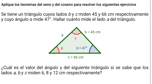 Aplíque los teoremas del seno y del coseno para resolver los siguientes ejercicios
Se tiene un triángulo cuyos lados b y c miden 45 y 66 cm respectivamente
y cuyo ángulo a mide 47°. Hallar cuánto mide el lado a del triángulo.
¿Cuál es el valor del ángulo y del siguiente triángulo si se sabe que los
lados a, b y c miden 6, 8 y 12 cm respectivamente?