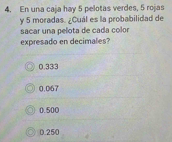 En una caja hay 5 pelotas verdes, 5 rojas
y 5 moradas. ¿Cuál es la probabilidad de
sacar una pelota de cada color
expresado en decimales?
0.333
0.067
0.500
0.250