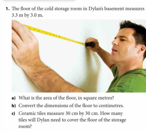 The floor of the cold storage room in Dylan's basement measures
3.3 m by 3.0 m. 
a) What is the area of the floor, in square metres? 
b) Convert the dimensions of the floor to centimetres. 
c) Ceramic tiles measure 30 cm by 30 cm. How many 
tiles will Dylan need to cover the floor of the storage 
room?