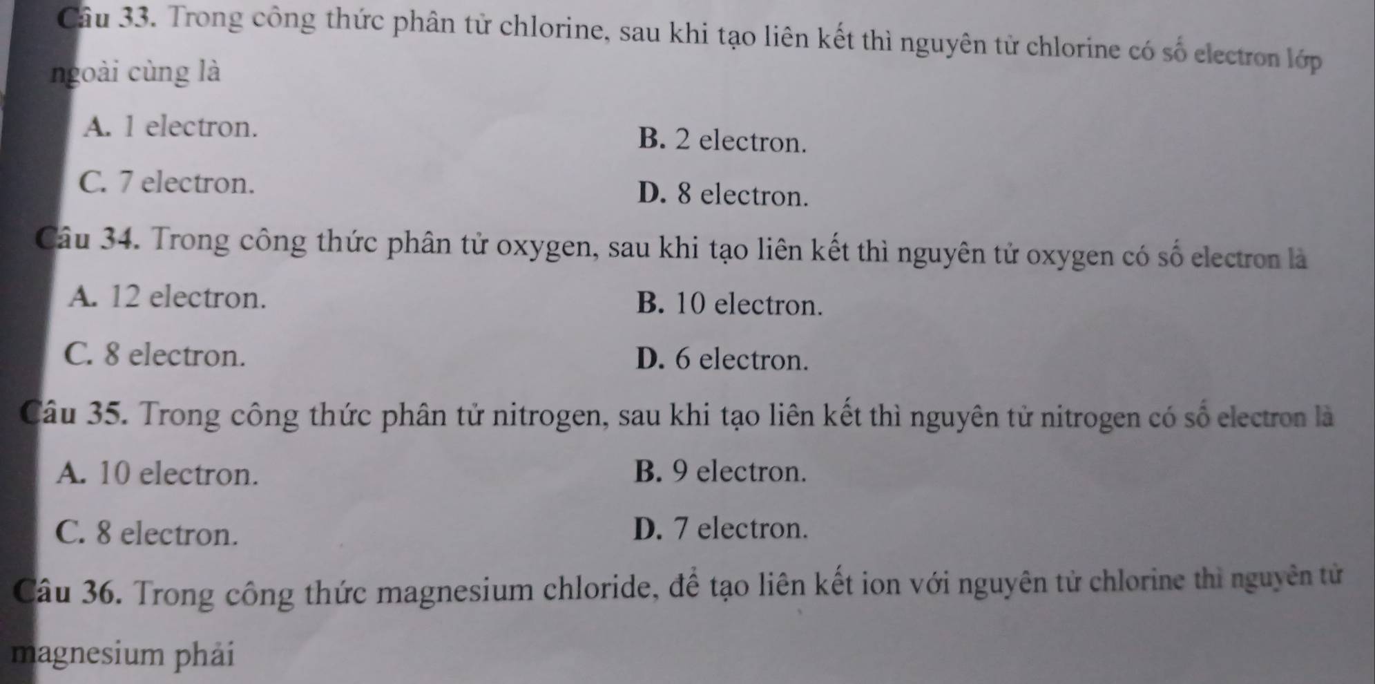 Trong công thức phân tử chlorine, sau khi tạo liên kết thì nguyên từ chlorine có số electron lớp
ngoài cùng là
A. 1 electron. B. 2 electron.
C. 7 electron. D. 8 electron.
Câu 34. Trong công thức phân tử oxygen, sau khi tạo liên kết thì nguyên tử oxygen có số electron là
A. 12 electron. B. 10 electron.
C. 8 electron. D. 6 electron.
Câu 35. Trong công thức phân tử nitrogen, sau khi tạo liên kết thì nguyên tử nitrogen có số electron là
A. 10 electron. B. 9 electron.
C. 8 electron. D. 7 electron.
Câu 36. Trong công thức magnesium chloride, để tạo liên kết ion với nguyên tử chlorine thì nguyên tử
magnesium phải