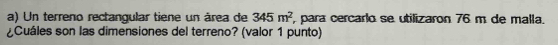 Un terreno rectangular tiene un área de 345m^2 , para cercarlo se utilizaron 76 m de malla, 
¿Cuáles son las dimensiones del terreno? (valor 1 punto)