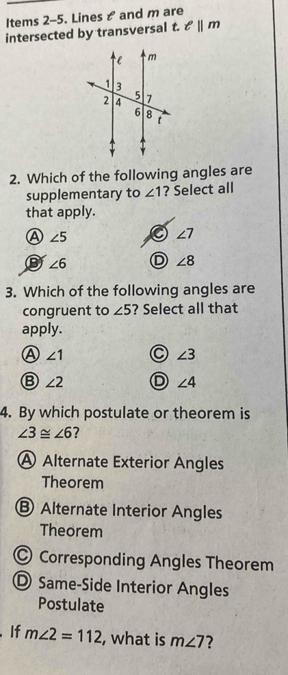 Items 2-5. Lines & and m are
intersected by transversal t. ell ||m
2. Which of the following angles are
supplementary to ∠ 1 ? Select all
that apply.
A ∠ 5
∠ 7
B ∠ 6
D ∠ 8
3. Which of the following angles are
congruent to ∠ 5 ? Select all that
apply.
Ⓐ ∠ 1
C ∠ 3
B ∠ 2
D ∠ 4
4. By which postulate or theorem is
∠ 3≌ ∠ 6 ?
A Alternate Exterior Angles
Theorem
⑧ Alternate Interior Angles
Theorem
Corresponding Angles Theorem
D Same-Side Interior Angles
Postulate
.If m∠ 2=112 , what is m∠ 7 7