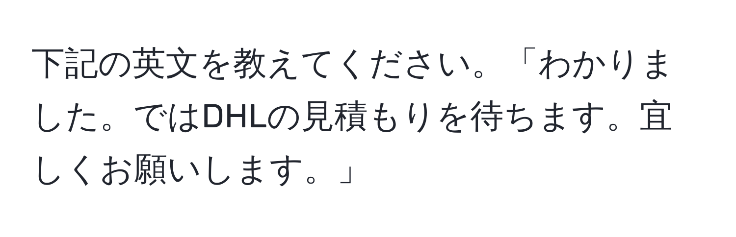 下記の英文を教えてください。「わかりました。ではDHLの見積もりを待ちます。宜しくお願いします。」