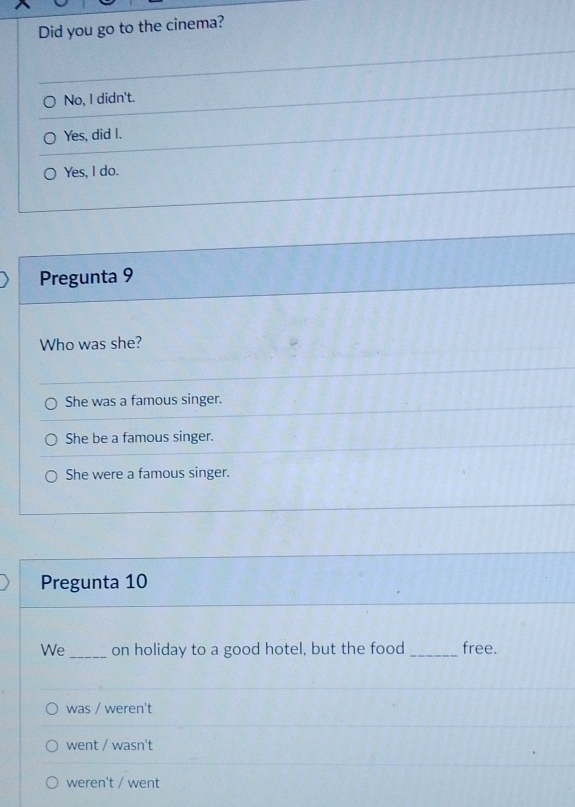 Did you go to the cinema?
No, I didn't.
Yes, did I.
Yes, I do.
Pregunta 9
Who was she?
She was a famous singer.
She be a famous singer.
She were a famous singer.
Pregunta 10
We _on holiday to a good hotel, but the food _free.
was / weren't
went / wasn't
weren't / went