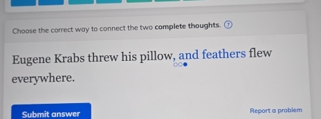 Choose the correct way to connect the two complete thoughts. 
Eugene Krabs threw his pillow, and feathers flew 
everywhere. 
Submit answer Report a problem